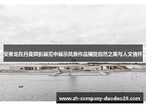 安赛龙在丹麦摄影展览中展示风景作品捕捉自然之美与人文情怀 安赛龙在丹麦摄影展览中展示风景作品捕捉自然之美与人文情怀