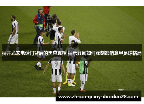 揭开尤文电话门背后的黑幕真相 揭示丑闻如何深刻影响意甲足球格局