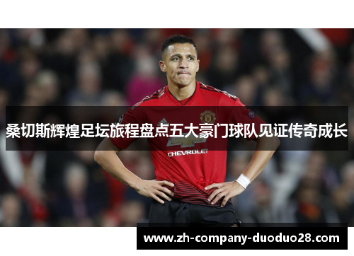 桑切斯辉煌足坛旅程盘点五大豪门球队见证传奇成长 桑切斯辉煌足坛旅程盘点五大豪门球队见证传奇成长