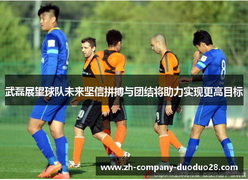 武磊展望球队未来坚信拼搏与团结将助力实现更高目标