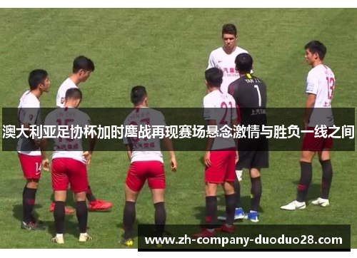 澳大利亚足协杯加时鏖战再现赛场悬念激情与胜负一线之间 澳大利亚足协杯加时鏖战再现赛场悬念激情与胜负一线之间