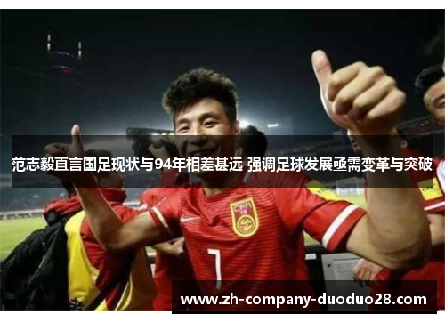 范志毅直言国足现状与94年相差甚远 强调足球发展亟需变革与突破 范志毅直言国足现状与94年相差甚远 强调足球发展亟需变革与突破
