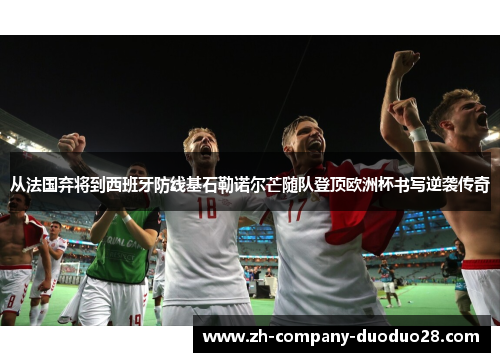 从法国弃将到西班牙防线基石勒诺尔芒随队登顶欧洲杯书写逆袭传奇