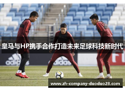 皇马与HP携手合作打造未来足球科技新时代