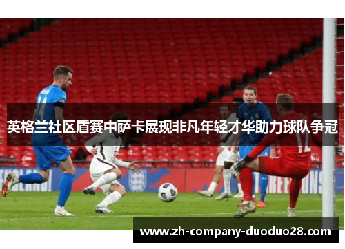 英格兰社区盾赛中萨卡展现非凡年轻才华助力球队争冠