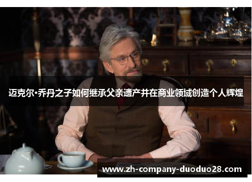 迈克尔·乔丹之子如何继承父亲遗产并在商业领域创造个人辉煌 迈克尔·乔丹之子如何继承父亲遗产并在商业领域创造个人辉煌