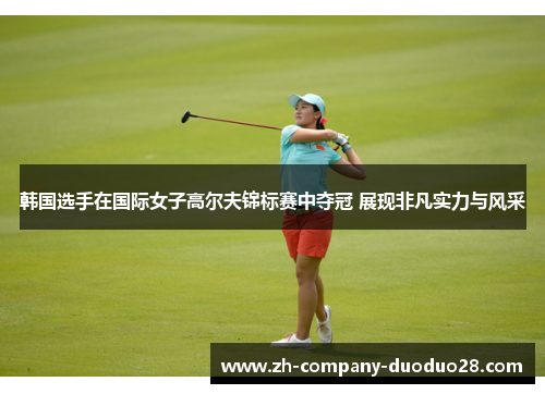 韩国选手在国际女子高尔夫锦标赛中夺冠 展现非凡实力与风采